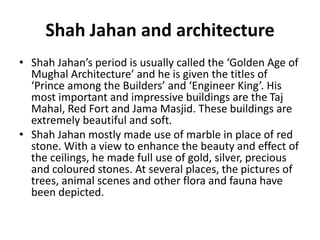 Shah Jahan and architecture
• Shah Jahan’s period is usually called the ‘Golden Age of
Mughal Architecture’ and he is given the titles of
‘Prince among the Builders’ and ‘Engineer King’. His
most important and impressive buildings are the Taj
Mahal, Red Fort and Jama Masjid. These buildings are
extremely beautiful and soft.
• Shah Jahan mostly made use of marble in place of red
stone. With a view to enhance the beauty and effect of
the ceilings, he made full use of gold, silver, precious
and coloured stones. At several places, the pictures of
trees, animal scenes and other flora and fauna have
been depicted.
 