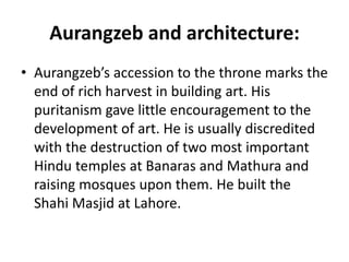 Aurangzeb and architecture:
• Aurangzeb’s accession to the throne marks the
end of rich harvest in building art. His
puritanism gave little encouragement to the
development of art. He is usually discredited
with the destruction of two most important
Hindu temples at Banaras and Mathura and
raising mosques upon them. He built the
Shahi Masjid at Lahore.
 