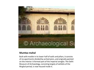 Mumtaz mahal
Built with marble in its lower half of walls and pillars, it consists
of six apartments divided by arched piers, and originally painted
on the interior. It formed part of the imperial seraglio. The Delhi
Museum of Archaeology, consisting largely of exhibits of the
Mughal period, is now housed inside it.
 