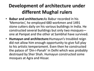 Development of architecture under
different Mughal rulers
• Babur and architecture:As Babur recorded in his
‘Memories’, he employed 680 workmen and 1491
stone cutters daily on his various buildings in India. He
constructed several buildings but only two mosques—
one at Panipat and the other at Sambhal have survived.
• Humayun and architecture:Humayun’s troubled reign
did not allow him enough opportunity to give full play
to his artistic temperament. Even then he constructed
the palace of ‘Din-i-Panah’ in Delhi which was probably
destroyed by Sher Shah. Humayun constructed some
mosques at Agra and Hissar.
 