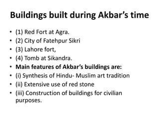 Buildings built during Akbar’s time
• (1) Red Fort at Agra.
• (2) City of Fatehpur Sikri
• (3) Lahore fort,
• (4) Tomb at Sikandra.
• Main features of Akbar’s buildings are:
• (i) Synthesis of Hindu- Muslim art tradition
• (ii) Extensive use of red stone
• (iii) Construction of buildings for civilian
purposes.
 