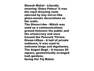Sheesh Mahal - Literally
meaning 'Glass Palace' it was
the royal dressing room
adorned by tiny mirror-like
glass-mosaic decorations on
the walls.
The Diwan-i-Am - Which was
used as a communications
ground between the public and
the aristocracy and once
housed the Peacock Throne.
Diwan-i-Khas - A hall of private
audience, it was used to
welcome kings and dignitaries.
The Anguri Bagh - It houses 85
square, geometrically arranged
lush gardens.
facing the Taj Mahal.
 
