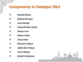 Components in Fatehpur Sikri
 Naubat Khana
 Buland Darwaja
 Jama Masjid
 Tomb Of Salim Chisti
 Diwan-i-am
 Diwan-i-khas
 Anup Talao
 Mariam’s Palace
 Jodha Bai’s Palace
 Panch Mahal
 Birbal’s Residence
 