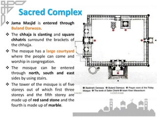 Sacred Complex
 Jama Masjid is entered through
Buland Darwaza.
 The chhaja is slanting and square
chhatris surround the brackets of
the chhajja.
 The mosque has a large courtyard
where the people can come and
worship in congregation.
 The mosque can be entered
through north, south and east
sides by using stairs.
 The tower of the mosque is of five
storeys out of which first three
storeys and the fifth storey are
made up of red sand stone and the
fourth is made up of marble.
 