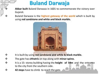 Buland Darwaja
 Akbar built Buland Darwaza in 1601 to commemorate the victory over
Gujarat.
 Buland Darwaza is the highest gateway of the world which is built by
using red sandstone and white and black marble.
 It is built by using red sandstone and white & black marble.
 The gate has chhatris on top along with minar-spires.
 It is a 15- storey building having the height of 54m and the entrance
to the city from the southern side.
 42 steps have to climb to reach the gate.
 