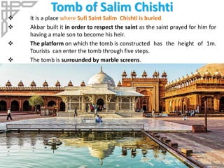 Tomb of Salim Chishti
 It is a place where Sufi Saint Salim Chishti is buried.
 Akbar built it in order to respect the saint as the saint prayed for him for
having a male son to become his heir.
 The platform on which the tomb is constructed has the height of 1m.
Tourists can enter the tomb through five steps.
 The tomb is surrounded by marble screens.
 