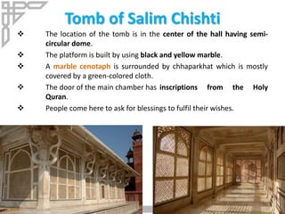 Tomb of Salim Chishti
 The location of the tomb is in the center of the hall having semi-
circular dome.
 The platform is built by using black and yellow marble.
 A marble cenotaph is surrounded by chhaparkhat which is mostly
covered by a green-colored cloth.
 The door of the main chamber has inscriptions from the Holy
Quran.
 People come here to ask for blessings to fulfil their wishes.
 