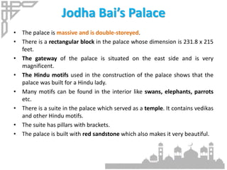 Jodha Bai’s Palace
• The palace is massive and is double-storeyed.
• There is a rectangular block in the palace whose dimension is 231.8 x 215
feet.
• The gateway of the palace is situated on the east side and is very
magnificent.
• The Hindu motifs used in the construction of the palace shows that the
palace was built for a Hindu lady.
• Many motifs can be found in the interior like swans, elephants, parrots
etc.
• There is a suite in the palace which served as a temple. It contains vedikas
and other Hindu motifs.
• The suite has pillars with brackets.
• The palace is built with red sandstone which also makes it very beautiful.
 