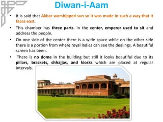 Diwan-i-Aam
• It is said that Akbar worshipped sun so it was made in such a way that it
faces east.
• This chamber has three parts. In the center, emperor used to sit and
address the people.
• On one side of the center there is a wide space while on the other side
there is a portion from where royal ladies can see the dealings. A beautiful
screen has been.
• There is no dome in the building but still it looks beautiful due to its
pillars, brackets, chhajjas, and kiosks which are placed at regular
intervals.
 