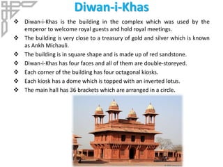 Diwan-i-Khas
 Diwan-i-Khas is the building in the complex which was used by the
emperor to welcome royal guests and hold royal meetings.
 The building is very close to a treasury of gold and silver which is known
as Ankh Michauli.
 The building is in square shape and is made up of red sandstone.
 Diwan-i-Khas has four faces and all of them are double-storeyed.
 Each corner of the building has four octagonal kiosks.
 Each kiosk has a dome which is topped with an inverted lotus.
 The main hall has 36 brackets which are arranged in a circle.
 