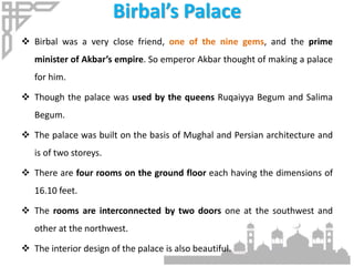 Birbal’s Palace
 Birbal was a very close friend, one of the nine gems, and the prime
minister of Akbar’s empire. So emperor Akbar thought of making a palace
for him.
 Though the palace was used by the queens Ruqaiyya Begum and Salima
Begum.
 The palace was built on the basis of Mughal and Persian architecture and
is of two storeys.
 There are four rooms on the ground floor each having the dimensions of
16.10 feet.
 The rooms are interconnected by two doors one at the southwest and
other at the northwest.
 The interior design of the palace is also beautiful.
 