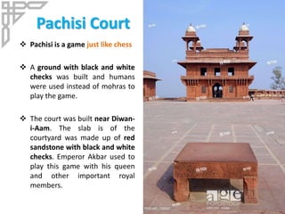 Pachisi Court
 Pachisi is a game just like chess
 A ground with black and white
checks was built and humans
were used instead of mohras to
play the game.
 The court was built near Diwan-
i-Aam. The slab is of the
courtyard was made up of red
sandstone with black and white
checks. Emperor Akbar used to
play this game with his queen
and other important royal
members.
 