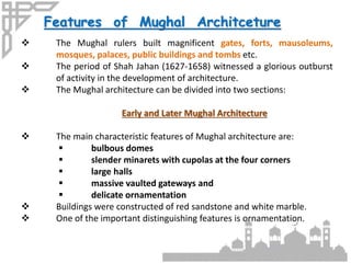 Features of Mughal Architceture
 The Mughal rulers built magnificent gates, forts, mausoleums,
mosques, palaces, public buildings and tombs etc.
 The period of Shah Jahan (1627-1658) witnessed a glorious outburst
of activity in the development of architecture.
 The Mughal architecture can be divided into two sections:
Early and Later Mughal Architecture
 The main characteristic features of Mughal architecture are:
 bulbous domes
 slender minarets with cupolas at the four corners
 large halls
 massive vaulted gateways and
 delicate ornamentation
 Buildings were constructed of red sandstone and white marble.
 One of the important distinguishing features is ornamentation.
 