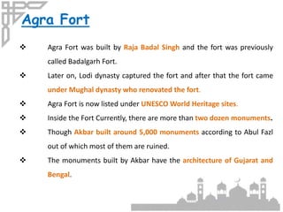 Agra Fort
 Agra Fort was built by Raja Badal Singh and the fort was previously
called Badalgarh Fort.
 Later on, Lodi dynasty captured the fort and after that the fort came
under Mughal dynasty who renovated the fort.
 Agra Fort is now listed under UNESCO World Heritage sites.
 Inside the Fort Currently, there are more than two dozen monuments.
 Though Akbar built around 5,000 monuments according to Abul Fazl
out of which most of them are ruined.
 The monuments built by Akbar have the architecture of Gujarat and
Bengal.
 