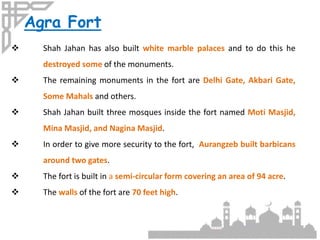 Agra Fort
 Shah Jahan has also built white marble palaces and to do this he
destroyed some of the monuments.
 The remaining monuments in the fort are Delhi Gate, Akbari Gate,
Some Mahals and others.
 Shah Jahan built three mosques inside the fort named Moti Masjid,
Mina Masjid, and Nagina Masjid.
 In order to give more security to the fort, Aurangzeb built barbicans
around two gates.
 The fort is built in a semi-circular form covering an area of 94 acre.
 The walls of the fort are 70 feet high.
 