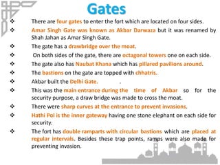 Gates
 There are four gates to enter the fort which are located on four sides.
 Amar Singh Gate was known as Akbar Darwaza but it was renamed by
Shah Jahan as Amar Singh Gate.
 The gate has a drawbridge over the moat.
 On both sides of the gate, there are octagonal towers one on each side.
 The gate also has Naubat Khana which has pillared pavilions around.
 The bastions on the gate are topped with chhatris.
 Akbar built the Delhi Gate. .
 This was the main entrance during the time of Akbar so for the
security purpose, a draw bridge was made to cross the moat.
 There were sharp curves at the entrance to prevent invasions.
 Hathi Pol is the inner gateway having one stone elephant on each side for
security.
 The fort has double ramparts with circular bastions which are placed at
regular intervals. Besides these trap points, ramps were also made for
preventing invasion.
 