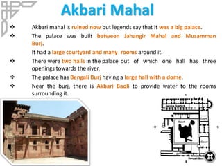 Akbari Mahal
 Akbari mahal is ruined now but legends say that it was a big palace.
 The palace was built between Jahangir Mahal and Musamman
Burj.
It had a large courtyard and many rooms around it.
 There were two halls in the palace out of which one hall has three
openings towards the river.
 The palace has Bengali Burj having a large hall with a dome.
 Near the burj, there is Akbari Baoli to provide water to the rooms
surrounding it.
 