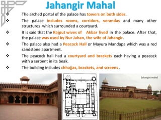 Jahangir Mahal
 The arched portal of the palace has towers on both sides.
 The palace includes rooms, corridors, verandas and many other
structures which surrounded a courtyard.
 It is said that the Rajput wives of Akbar lived in the palace. After that,
the palace was used by Nur Jahan, the wife of Jahangir.
 The palace also had a Peacock Hall or Mayura Mandapa which was a red
sandstone apartment.
 The peacock hall had a courtyard and brackets each having a peacock
with a serpent in its beak.
 The building includes chhajjas, brackets, and screens .
 