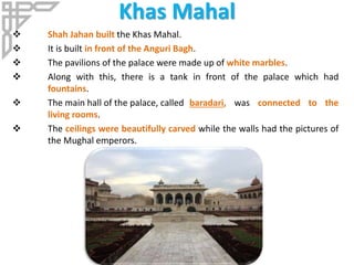 Khas Mahal
 Shah Jahan built the Khas Mahal.
 It is built in front of the Anguri Bagh.
 The pavilions of the palace were made up of white marbles.
 Along with this, there is a tank in front of the palace which had
fountains.
 The main hall of the palace, called baradari, was connected to the
living rooms.
 The ceilings were beautifully carved while the walls had the pictures of
the Mughal emperors.
 