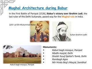 Monuments:
 Kabuli bagh mosque, Panipat
 Madhi masjid, Delhi
 Shaikh Yusuf Qattal’s Tomb, Delhi
 Rambagh Agra
 Mir Hindu Beg’s Masjid, Sambhal
Mughal Architecture during Babur
In the First Battle of Panipat (1526,) Babur's victory over Ibrahim Lodi, the
last ruler of the Delhi Sultanate, paved way for the Mughal rule in India.
Ẓahīr-ud-Dīn Muḥammad Babar
Sultan Ibrahim Lodhi
Kabuli bagh mosque, Panipat
 