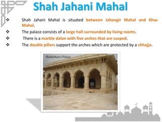 Shah Jahani Mahal
 Shah Jahani Mahal is situated between Jahangir Mahal and Khas
Mahal.
 The palace consists of a large hall surrounded by living rooms.
 There is a marble dalan with five arches that are cusped.
 The double pillars support the arches which are protected by a chhajja.
 