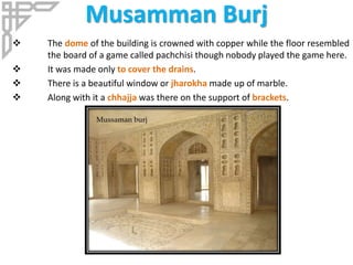 Musamman Burj
 The dome of the building is crowned with copper while the floor resembled
the board of a game called pachchisi though nobody played the game here.
 It was made only to cover the drains.
 There is a beautiful window or jharokha made up of marble.
 Along with it a chhajja was there on the support of brackets.
 