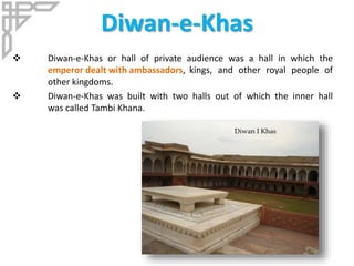 Diwan-e-Khas
 Diwan-e-Khas or hall of private audience was a hall in which the
emperor dealt with ambassadors, kings, and other royal people of
other kingdoms.
 Diwan-e-Khas was built with two halls out of which the inner hall
was called Tambi Khana.
 
