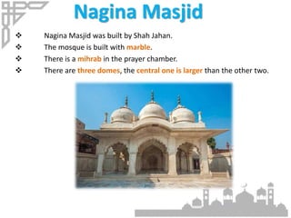 Nagina Masjid
 Nagina Masjid was built by Shah Jahan.
 The mosque is built with marble.
 There is a mihrab in the prayer chamber.
 There are three domes, the central one is larger than the other two.
 