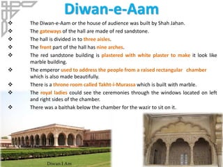 Diwan-e-Aam
 The Diwan-e-Aam or the house of audience was built by Shah Jahan.
 The gateways of the hall are made of red sandstone.
 The hall is divided in to three aisles.
 The front part of the hall has nine arches.
 The red sandstone building is plastered with white plaster to make it look like
marble building.
 The emperor used to address the people from a raised rectangular chamber
which is also made beautifully.
 There is a throne room called Takht-i-Murassa which is built with marble.
 The royal ladies could see the ceremonies through the windows located on left
and right sides of the chamber.
 There was a baithak below the chamber for the wazir to sit on it.
 
