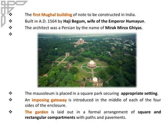  The first Mughal building of note to be constructed in India.
 Built in A.D. 1564 by Haji Begum, wife of the Emperor Humayun.
 The architect was a Persian by the name of Mirak Mirza Ghiyas.

 The mausoleum is placed in a square park securing appropriate setting.
 An imposing gateway is introduced in the middle of each of the four
sides of the enclosure.
 The garden is laid out in a formal arrangement of square and
rectangular compartments with paths and pavements.
 