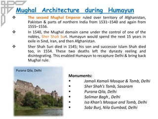  The second Mughal Emperor ruled over territory of Afghanistan,
Pakistan & parts of northern India from 1531–1540 and again from
1555–1556.
 In 1540, the Mughal domain came under the control of one of the
nobles, Sher Shah Suri. Humayun would spend the next 15 years in
exile in Sind, Iran, and then Afghanistan.
 Sher Shah Suri died in 1545; his son and successor Islam Shah died
too, in 1554. These two deaths left the dynasty reeling and
disintegrating. This enabled Humayun to recapture Delhi & bring back
Mughal rule.
Mughal Architecture during Humayun
Monuments:
 Jamali Kamali Mosque & Tomb, Delhi
 Sher Shah’s Tomb, Sasaram
 Purana Qila, Delhi
 Salimar Bagh , Delhi
 Isa Khan’s Mosque and Tomb, Delhi
 Sabz Burj, Nila Gumbad, Delhi
Purana Qila, Delhi
 
