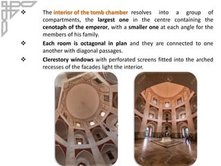  The interior of the tomb chamber resolves into a group of
compartments, the largest one in the centre containing the
cenotaph of the emperor, with a smaller one at each angle for the
members of his family.
 Each room is octagonal in plan and they are connected to one
another with diagonal passages.
 Clerestory windows with perforated screens fitted into the arched
recesses of the facades light the interior.
 