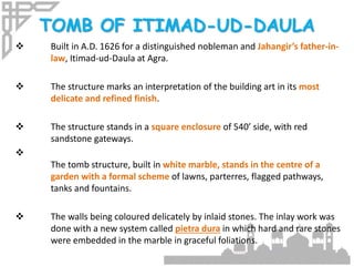TOMB OF ITIMAD-UD-DAULA
 Built in A.D. 1626 for a distinguished nobleman and Jahangir’s father-in-
law, Itimad-ud-Daula at Agra.
 The structure marks an interpretation of the building art in its most
delicate and refined finish.
 The structure stands in a square enclosure of 540’ side, with red
sandstone gateways.

The tomb structure, built in white marble, stands in the centre of a
garden with a formal scheme of lawns, parterres, flagged pathways,
tanks and fountains.
 The walls being coloured delicately by inlaid stones. The inlay work was
done with a new system called pietra dura in which hard and rare stones
were embedded in the marble in graceful foliations.
 
