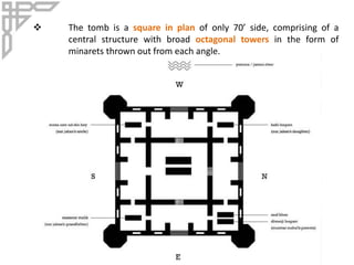  The tomb is a square in plan of only 70’ side, comprising of a
central structure with broad octagonal towers in the form of
minarets thrown out from each angle.
 