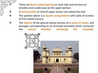  There are three arched opening in each side and cornices on
brackets and a wide eave on the upper portion.
 A small pavilion or kind of upper storey rises above the roof.
 The pavilion above is a square compartment with walls of screens
of fine marble tracery.
 The interior of the ground storey consists of a series of rooms and
passages corresponding to an enclosed verandah which surrounds
the central chamber containing the cenotaph.
 