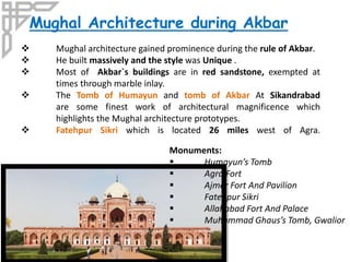 Mughal Architecture during Akbar
 Mughal architecture gained prominence during the rule of Akbar.
 He built massively and the style was Unique .
 Most of Akbar`s buildings are in red sandstone, exempted at
times through marble inlay.
 The Tomb of Humayun and tomb of Akbar At Sikandrabad
are some finest work of architectural magnificence which
highlights the Mughal architecture prototypes.
 Fatehpur Sikri which is located 26 miles west of Agra.
Monuments:
 Humayun’s Tomb
 Agra Fort
 Ajmer Fort And Pavilion
 Fatehpur Sikri
 Allahabad Fort And Palace
 Muhammad Ghaus’s Tomb, Gwalior
 