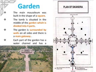 Garden
 The main mausoleum was
built in the shape of a square.
 The tomb is situated in the
middle of the garden which is
divided into 4 parts.
 The garden is surrounded by
walls on all sides and there is
a main gateway .
 Each part of the garden has a
water channel and has a
terrace.
 