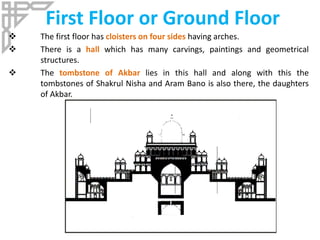 First Floor or Ground Floor
 The first floor has cloisters on four sides having arches.
 There is a hall which has many carvings, paintings and geometrical
structures.
 The tombstone of Akbar lies in this hall and along with this the
tombstones of Shakrul Nisha and Aram Bano is also there, the daughters
of Akbar.
 