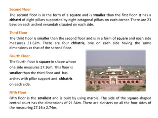 Second Floor
The second floor is in the form of a square and is smaller than the first floor. It has a
chhatri of eight pillars supported by eight octagonal pillars on each corner. There are 23
bays on each arched verandah situated on each side.
Third Floor
The third floor is smaller than the second floor and is in a form of square and each side
measures 31.62m. There are four chhatris, one on each side having the same
dimensions as that of the second floor.
Fourth Floor
The fourth floor is square in shape whose
one side measures 27.16m. This floor is
smaller than the third floor and has
arches with pillar support and chhatris
on each side.
Fifth Floor
Fifth floor is the smallest and is built by using marble. The side of the square-shaped
central court has the dimensions of 21.34m. There are cloisters on all the four sides of
the measuring 27.16 x 2.74m.
 