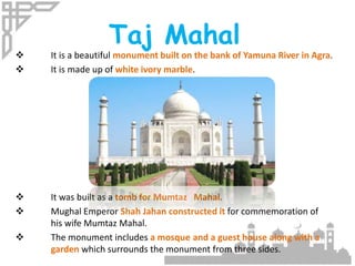 Taj Mahal
 It is a beautiful monument built on the bank of Yamuna River in Agra.
 It is made up of white ivory marble.
 It was built as a tomb for Mumtaz Mahal.
 Mughal Emperor Shah Jahan constructed it for commemoration of
his wife Mumtaz Mahal.
 The monument includes a mosque and a guest house along with a
garden which surrounds the monument from three sides.
 