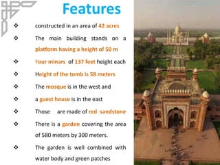 Features
 constructed in an area of 42 acres
 The main building stands on a
platform having a height of 50 m
 Four minars of 137 feet height each
 Height of the tomb is 58 meters
 The mosque is in the west and
 a guest house is in the east
 Those are made of red sandstone
 There is a garden covering the area
of 580 meters by 300 meters.
 The garden is well combined with
water body and green patches
 