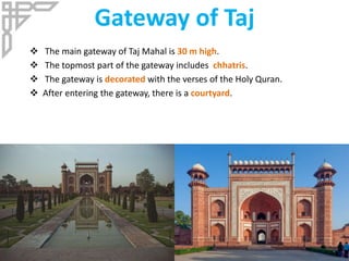 Gateway of Taj
 The main gateway of Taj Mahal is 30 m high.
 The topmost part of the gateway includes chhatris.
 The gateway is decorated with the verses of the Holy Quran.
 After entering the gateway, there is a courtyard.
 