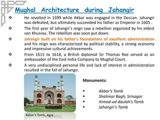  He revolted in 1599 while Akbar was engaged in the Deccan. Jahangir
was defeated, but ultimately succeeded his father as Emperor in 1605 .
 The first year of Jahangir's reign saw a rebellion organized by his eldest
son Khusrau. The rebellion was soon put down.
 Jahangir built on his father's foundations of excellent administration
and his reign was characterized by political stability, a strong economy
and impressive cultural achievements.
 From 1615 to 1618, a British diplomat Sir Thomas Roe served as an
ambassador of the East India Company to Mughal Court.
 A very undisciplined personal life and lack of interest in administration
resulted in the fall of Jahangir.
Mughal Architecture during Jahangir
Monuments:
 Akbar’s Tomb
 Shalimar Bagh, Srinagar
 Itimad-ud-daulah’s Tomb
 Jahangir’s Tomb
Akbar’s Tomb, Agra
 