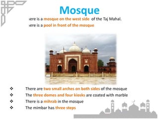  There is a mosque on the west side of the Taj Mahal.
 There is a pool in front of the mosque
 There are two small arches on both sides of the mosque
 The three domes and four kiosks are coated with marble
 There is a mihrab in the mosque
 The mimbar has three steps
Mosque
 