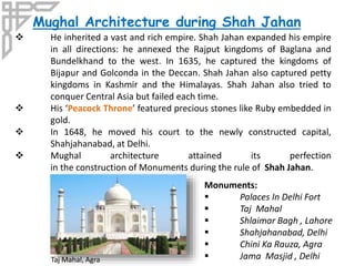 Mughal Architecture during Shah Jahan
Monuments:
 Palaces In Delhi Fort
 Taj Mahal
 Shlaimar Bagh , Lahore
 Shahjahanabad, Delhi
 Chini Ka Rauza, Agra
 Jama Masjid , Delhi
 He inherited a vast and rich empire. Shah Jahan expanded his empire
in all directions: he annexed the Rajput kingdoms of Baglana and
Bundelkhand to the west. In 1635, he captured the kingdoms of
Bijapur and Golconda in the Deccan. Shah Jahan also captured petty
kingdoms in Kashmir and the Himalayas. Shah Jahan also tried to
conquer Central Asia but failed each time.
 His ‘Peacock Throne’ featured precious stones like Ruby embedded in
gold.
 In 1648, he moved his court to the newly constructed capital,
Shahjahanabad, at Delhi.
 Mughal architecture attained its perfection
in the construction of Monuments during the rule of Shah Jahan.
Taj Mahal, Agra
 