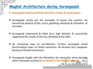  Aurangazeb imprisoned Shah Jahan fort of Agra & seized power.
 Aurangazeb strictly put the principles of Quran into practice. He
banned the practice of Sati, music, gambling, alocohols & cultivation of
Cannabis.
 Aurangazeb imprisoned & killed Guru Tegh Bahadur & successfully
suppressed the revolts of the Jats, Bundelas & the Sikhs.
 He reimposed Jizya on non-Muslims. Further, Aurangzeb levied
discriminatory taxes on Hindu merchants. He became very unpopular
because of forced conversions.
 Aurangazeb fought with the Maratahas for more than three decades
which ultimately resulted in the decline of the Mughal empires.
Mughal Architecture during Aurangazeb
 