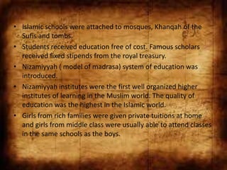 • Islamic schools were attached to mosques, Khanqah of the
  Sufis and tombs.
• Students received education free of cost. Famous scholars
  received fixed stipends from the royal treasury.
• Nizamiyyah ( model of madrasa) system of education was
  introduced.
• Nizamiyyah institutes were the first well organized higher
  institutes of learning in the Muslim world. The quality of
  education was the highest in the Islamic world.
• Girls from rich families were given private tuitions at home
  and girls from middle class were usually able to attend classes
  in the same schools as the boys.
 