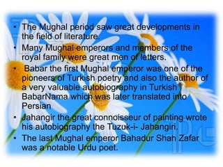 • The Mughal period saw great developments in
  the field of literature.
• Many Mughal emperors and members of the
  royal family were great men of letters.
• Babar the first Mughal emperor was one of the
  pioneers of Turkish poetry and also the author of
  a very valuable autobiography in Turkish
  BabarNama which was later translated into
  Persian
• Jahangir the great connoisseur of painting wrote
  his autobiography the Tuzuk-i- Jahangiri.
• The last Mughal emperor Bahadur Shah Zafar
  was a notable Urdu poet.
 