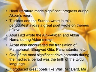 • Hindi literature made significant progress during
  Akbar’s reign.
• Tulsidas and the Surdas wrote in this
  period.Keshavdas a great poet wrote on themes
  of love
• Abul Fazl wrote the Ain-i-Akbari and Akbar
  Nama during Akbar’s reign.
• Akbar also encouraged the translation of
  Mahabharat, Bhagvad Gita, Panchatantra, etc.
• One of the most significant developments during
  the medieval period was the birth of the Urdu
  language.
• It produced great poets like Wali, Mir Dard, Mir
 