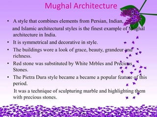 Mughal Architecture
• A style that combines elements from Persian, Indian,
  and Islamic architectural styles is the finest example of Mughal
  architecture in India.
• It is symmetrical and decorative in style.
• The buildings wore a look of grace, beauty, grandeur and
  richness.
• Red stone was substituted by White Mrbles and Precious
  Stones.
• The Pietra Dura style became a became a popular feature of this
  period.
   It was a technique of sculpturing marble and highlighting them
  with precious stones.
 